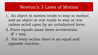 Newton’s 3 Laws of Motion
1. An object in motion tends to stay in motion
and an object at rest tends to stay at rest
unless acted upon by an unbalanced force.
2. Force equals mass times acceleration
(F = ma).
3. For every action there is an equal and
opposite reaction.
 
