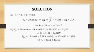 SOLUTION
(a) 𝐹 = 𝐹1 + 𝐹2 = 𝑚𝑎
𝐹1 = 20𝐣 and 𝐹2 = 15𝒋 ⟹ 𝐹 = 20𝒋 + 15𝒋 = 35𝑁
⟹ 5𝑎 = 35 ⟹ 𝑎 = 7𝑚𝑠−2
(b) 𝐹1𝑥 = 20𝑐𝑜𝑠60 = 10𝒊 𝑁 𝑎𝑛𝑑 𝐹1𝑦 = 20𝑠𝑖𝑛60 = 17.3𝒋 𝑁
⟹ 𝐹1 = 10𝒊 + 17.3𝒋 𝑁
𝐹2𝑥 = 15𝑐𝑜𝑠60 = 7.5𝒊 𝑁 𝑎𝑛𝑑 𝐹2𝑦 = 15𝑠𝑖𝑛60 = 13𝒋 𝑁
⟹ 𝐹2 = 7.5𝒊 + 13𝒋 𝑁
 