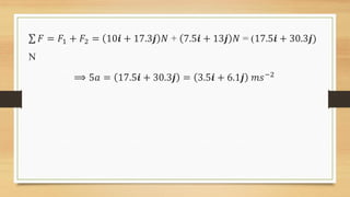 𝐹 = 𝐹1 + 𝐹2 = 10𝒊 + 17.3𝒋 𝑁 + 7.5𝒊 + 13𝒋 𝑁 = (17.5𝒊 + 30.3𝒋)
N
⟹ 5𝑎 = 17.5𝒊 + 30.3𝒋 = 3.5𝒊 + 6.1𝒋 𝑚𝑠−2
 