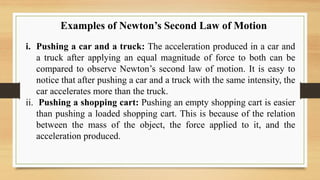 Examples of Newton’s Second Law of Motion
i. Pushing a car and a truck: The acceleration produced in a car and
a truck after applying an equal magnitude of force to both can be
compared to observe Newton’s second law of motion. It is easy to
notice that after pushing a car and a truck with the same intensity, the
car accelerates more than the truck.
ii. Pushing a shopping cart: Pushing an empty shopping cart is easier
than pushing a loaded shopping cart. This is because of the relation
between the mass of the object, the force applied to it, and the
acceleration produced.
 