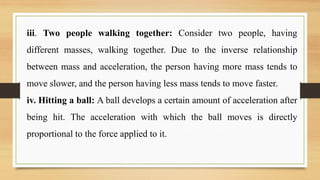 iii. Two people walking together: Consider two people, having
different masses, walking together. Due to the inverse relationship
between mass and acceleration, the person having more mass tends to
move slower, and the person having less mass tends to move faster.
iv. Hitting a ball: A ball develops a certain amount of acceleration after
being hit. The acceleration with which the ball moves is directly
proportional to the force applied to it.
 