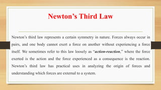 Newton’s Third Law
Newton’s third law represents a certain symmetry in nature. Forces always occur in
pairs, and one body cannot exert a force on another without experiencing a force
itself. We sometimes refer to this law loosely as “action-reaction,” where the force
exerted is the action and the force experienced as a consequence is the reaction.
Newton’s third law has practical uses in analyzing the origin of forces and
understanding which forces are external to a system.
 