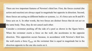 There are two important features of Newton’s third law. First, the forces exerted (the
action and reaction) are always equal in magnitude but opposite in direction. Second,
these forces are acting on different bodies or systems, i.e. A’s force acts on B and B’s
force acts on A. In other words, the two forces are distinct forces that do not act on
the same body. Thus, they do not cancel each other.
Consider a swimmer pushing off the side of a pool as shown in the figure below.
When the swimmer exerts a force on the wall, she accelerates in the opposite
direction. This opposition occurs because, in accordance with Newton’s third law,
the wall exerts a force 𝐹𝑤𝑎𝑙𝑙 on the swimmer that is equal in magnitude but in the
direction opposite to the one she exerts on it.
 