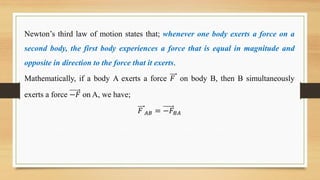 Newton’s third law of motion states that; whenever one body exerts a force on a
second body, the first body experiences a force that is equal in magnitude and
opposite in direction to the force that it exerts.
Mathematically, if a body A exerts a force 𝐹 on body B, then B simultaneously
exerts a force −𝐹 on A, we have;
𝐹 𝐴𝐵 = −𝐹𝐵𝐴
 
