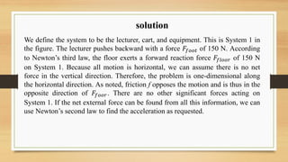 solution
We define the system to be the lecturer, cart, and equipment. This is System 1 in
the figure. The lecturer pushes backward with a force 𝐹𝑓𝑜𝑜𝑡 of 150 N. According
to Newton’s third law, the floor exerts a forward reaction force 𝐹𝑓𝑙𝑜𝑜𝑟 of 150 N
on System 1. Because all motion is horizontal, we can assume there is no net
force in the vertical direction. Therefore, the problem is one-dimensional along
the horizontal direction. As noted, friction f opposes the motion and is thus in the
opposite direction of 𝐹𝑓𝑜𝑜𝑟. There are no other significant forces acting on
System 1. If the net external force can be found from all this information, we can
use Newton’s second law to find the acceleration as requested.
 