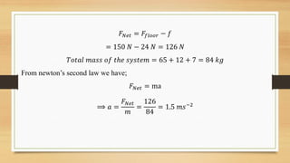 𝐹𝑁𝑒𝑡 = 𝐹𝑓𝑙𝑜𝑜𝑟 − 𝑓
= 150 𝑁 − 24 𝑁 = 126 𝑁
𝑇𝑜𝑡𝑎𝑙 𝑚𝑎𝑠𝑠 𝑜𝑓 𝑡ℎ𝑒 𝑠𝑦𝑠𝑡𝑒𝑚 = 65 + 12 + 7 = 84 𝑘𝑔
From newton’s second law we have;
𝐹𝑁𝑒𝑡 = ma
⟹ 𝑎 =
𝐹𝑁𝑒𝑡
𝑚
=
126
84
= 1.5 𝑚𝑠−2
 