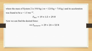 where the mass of System 2 is 19.0 kg ( m = 12.0 kg + 7.0 kg ) and its acceleration
was found to be a = 1.5 𝑚𝑠−2.
𝐹𝑁𝑒𝑡 = 19 × 1.5 = 29 𝑁
Now we can find the desired force:
⟹ 𝐹𝑙𝑒𝑐𝑡𝑢𝑟𝑒𝑟 = 29 + 24 = 53 N
 