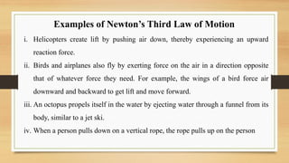 Examples of Newton’s Third Law of Motion
i. Helicopters create lift by pushing air down, thereby experiencing an upward
reaction force.
ii. Birds and airplanes also fly by exerting force on the air in a direction opposite
that of whatever force they need. For example, the wings of a bird force air
downward and backward to get lift and move forward.
iii. An octopus propels itself in the water by ejecting water through a funnel from its
body, similar to a jet ski.
iv. When a person pulls down on a vertical rope, the rope pulls up on the person
 