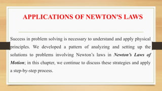 APPLICATIONS OF NEWTON'S LAWS
Success in problem solving is necessary to understand and apply physical
principles. We developed a pattern of analyzing and setting up the
solutions to problems involving Newton’s laws in Newton’s Laws of
Motion; in this chapter, we continue to discuss these strategies and apply
a step-by-step process.
 
