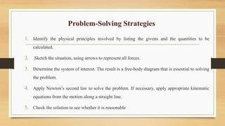 Problem-Solving Strategies
1. Identify the physical principles involved by listing the givens and the quantities to be
calculated.
2. Sketch the situation, using arrows to represent all forces.
3. Determine the system of interest. The result is a free-body diagram that is essential to solving
the problem.
4. Apply Newton’s second law to solve the problem. If necessary, apply appropriate kinematic
equations from the motion along a straight line.
5. Check the solution to see whether it is reasonable
 