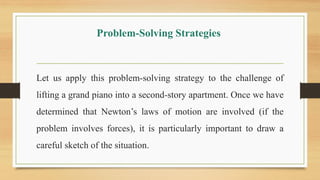 Problem-Solving Strategies
Let us apply this problem-solving strategy to the challenge of
lifting a grand piano into a second-story apartment. Once we have
determined that Newton’s laws of motion are involved (if the
problem involves forces), it is particularly important to draw a
careful sketch of the situation.
 