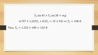 𝑇2 sin 45 + 𝑇1 sin 30 = 𝑚𝑔
0.707 × 1.225𝑇1 + 0.5𝑇1 = 15 × 9.8 ⟹ 𝑇1 = 108 𝑁
Thus, 𝑇2 = 1.225 × 108 = 132 𝑁
 