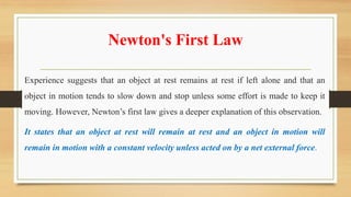 Newton's First Law
Experience suggests that an object at rest remains at rest if left alone and that an
object in motion tends to slow down and stop unless some effort is made to keep it
moving. However, Newton’s first law gives a deeper explanation of this observation.
It states that an object at rest will remain at rest and an object in motion will
remain in motion with a constant velocity unless acted on by a net external force.
 