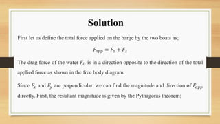 Solution
First let us define the total force applied on the barge by the two boats as;
𝐹𝑎𝑝𝑝 = 𝐹1 + 𝐹2
The drag force of the water 𝐹𝐷 is in a direction opposite to the direction of the total
applied force as shown in the free body diagram.
Since 𝐹𝑥 and 𝐹𝑦 are perpendicular, we can find the magnitude and direction of 𝐹𝑎𝑝𝑝
directly. First, the resultant magnitude is given by the Pythagoras theorem:
 
