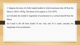 2. Suppose the mass of a fully loaded module in which astronauts take off from the
Moon is 10.0 × 104
kg. The thrust of its engines is 3.0× 104
N.
(a) Calculate the module’s magnitude of acceleration in a vertical takeoff from the
Moon.
(b) Could it lift off from Earth? If not, why not? If it could, calculate the
magnitude of its acceleration.
 