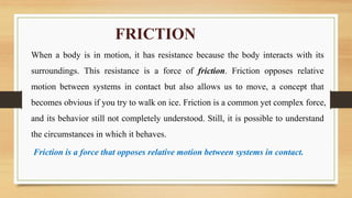 FRICTION
When a body is in motion, it has resistance because the body interacts with its
surroundings. This resistance is a force of friction. Friction opposes relative
motion between systems in contact but also allows us to move, a concept that
becomes obvious if you try to walk on ice. Friction is a common yet complex force,
and its behavior still not completely understood. Still, it is possible to understand
the circumstances in which it behaves.
Friction is a force that opposes relative motion between systems in contact.
 
