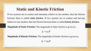 Static and Kinetic Friction
If two systems are in contact and stationary relative to one another, then the friction
between them is called static friction. If two systems are in contact and moving
relative to one another, then the friction between them is called kinetic friction.
Magnitude of Static Friction: The magnitude of static friction is given as;
𝑓𝑠 = 𝜇𝑠𝑁
Magnitude of Kinetic Friction: The magnitude of kinetic friction is given as;
𝑓𝑘 = 𝜇𝑘𝑁
 