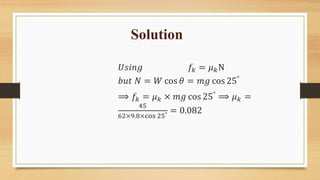 Solution
𝑈𝑠𝑖𝑛𝑔 𝑓𝑘 = 𝜇𝑘N
𝑏𝑢𝑡 𝑁 = 𝑊 cos 𝜃 = 𝑚𝑔 cos 25°
⟹ 𝑓𝑘 = 𝜇𝑘 × 𝑚𝑔 cos 25°
⟹ 𝜇𝑘 =
45
62×9.8×cos 25° = 0.082
 