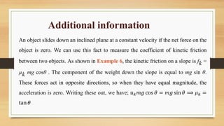 Additional information
An object slides down an inclined plane at a constant velocity if the net force on the
object is zero. We can use this fact to measure the coefficient of kinetic friction
between two objects. As shown in Example 6, the kinetic friction on a slope is fk =
µk mg cosθ . The component of the weight down the slope is equal to mg sin θ.
These forces act in opposite directions, so when they have equal magnitude, the
acceleration is zero. Writing these out, we have; 𝑢𝑘𝑚𝑔 cos 𝜃 = 𝑚𝑔 sin 𝜃 ⟹ 𝜇𝑘 =
tan 𝜃
 
