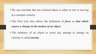 We can conclude that any isolated object is either at rest or moving
at a constant velocity.
The First Law also allows the definition of force as that which
causes a change in the motion of an object.
The tendency of an object to resist any attempt to change its
velocity is called inertia.
 