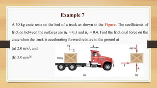 Example 7
A 50 kg crate rests on the bed of a truck as shown in the Figure. The coefficients of
friction between the surfaces are 𝜇𝑘 = 0.3 and 𝜇𝑠 = 0.4. Find the frictional force on the
crate when the truck is accelerating forward relative to the ground at
(a) 2.0 m/s2, and
(b) 5.0 m/s2S
 