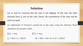 Solution
Let us start by assuming that the crate is not slipping. In this case, the static
frictional force 𝑓𝑠 acts on the crate. Hence, the accelerations of the crate and the
truck are equal.
(a) Application of Newton’s second law to the crate, using the reference frame
attached to the ground, yields.
𝐹𝑥 = 𝑚𝑎𝑥 𝐹𝑦 = 𝑚𝑎𝑦
𝑓𝑠 = 50 × 2 = 100 𝑁 𝑵 − 490 = 50 × 0 ⟹ 𝑁 = 490 𝑁
 