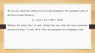 We can now check the validity of our no-slip assumption. The maximum value of
the force of static friction is;
𝑓𝑠 = 𝜇𝑠N = 0.4 × 490 = 196 𝑁
Whereas the actual force of static friction that acts when the truck accelerates
forward at 2.0 𝑚𝑠−2 is only 100 N. Thus, the assumption of no slipping is valid.
 