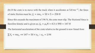 (b) If the crate is to move with the truck when it accelerates at 5.0 𝑚𝑠−2, the force
of static friction must be; 𝑓𝑠 = 𝑚𝑎𝑥 = 50 × 5 = 250 𝑁
Since this exceeds the maximum of 196 N, the crate must slip. The frictional force is
therefore kinetic and is given as; 𝑓𝑘 = 𝜇𝑘N = 0.3 × 490 = 147 𝑁
The horizontal acceleration of the crate relative to the ground is now found from
𝐹𝑥 = 𝑚𝑎𝑥 ⟹ 147 = 50 × 𝑎𝑥 ∴ 𝑎𝑥 = 2.94
 