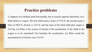 Practice problems
1. Suppose two children push horizontally, but in exactly opposite directions, on a
third child in a wagon. The first child exerts a force of 75.0 N, the second exerts a
force of 90.0 N, friction is 12.0 N, and the mass of the third child plus wagon is
23.0 kg. (a) What is the system of interest if the acceleration of the child in the
wagon is to be calculated? (b) Calculate the acceleration. (c) What would the
acceleration be if friction were 15.0 N?
 