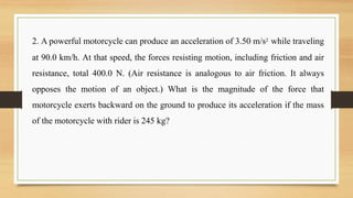 2. A powerful motorcycle can produce an acceleration of 3.50 m/s2 while traveling
at 90.0 km/h. At that speed, the forces resisting motion, including friction and air
resistance, total 400.0 N. (Air resistance is analogous to air friction. It always
opposes the motion of an object.) What is the magnitude of the force that
motorcycle exerts backward on the ground to produce its acceleration if the mass
of the motorcycle with rider is 245 kg?
 