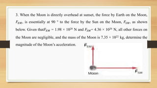 3. When the Moon is directly overhead at sunset, the force by Earth on the Moon,
𝐹𝐸𝑀, is essentially at 90 ° to the force by the Sun on the Moon, 𝐹𝑆𝑀, as shown
below. Given that𝐹𝐸𝑀 = 1.98 × 1020 N and 𝐹𝑆𝑀= 4.36 × 1020 N, all other forces on
the Moon are negligible, and the mass of the Moon is 7.35 × 1022 kg, determine the
magnitude of the Moon’s acceleration.
 