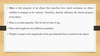 Mass is that property of an object that specifies how much resistance an object
exhibits to changes in its velocity. Therefore, directly influence the inertia property
of an object.
Mass is a scalar quantity. The SI unit of mass is kg.
Mass and weight are two different quantities.
Weight is equal to the magnitude of the gravitational force exerted on the object
 