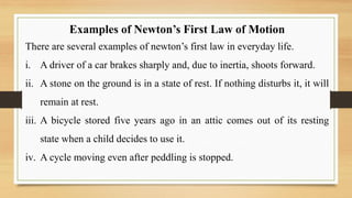 Examples of Newton’s First Law of Motion
There are several examples of newton’s first law in everyday life.
i. A driver of a car brakes sharply and, due to inertia, shoots forward.
ii. A stone on the ground is in a state of rest. If nothing disturbs it, it will
remain at rest.
iii. A bicycle stored five years ago in an attic comes out of its resting
state when a child decides to use it.
iv. A cycle moving even after peddling is stopped.
 