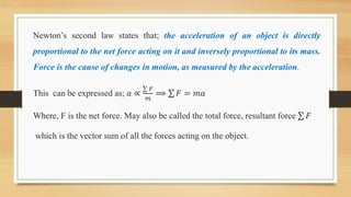 Newton’s second law states that; the acceleration of an object is directly
proportional to the net force acting on it and inversely proportional to its mass.
Force is the cause of changes in motion, as measured by the acceleration.
This can be expressed as; 𝑎 ∝
𝐹
𝑚
⟹ 𝐹 = 𝑚𝑎
Where, F is the net force. May also be called the total force, resultant force 𝐹
which is the vector sum of all the forces acting on the object.
 