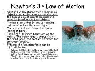 Newton’s 3rd Law of Motion
• Newton’s 3rd law states that whenever an
  object exerts a force on a second object,
  the second object exerts an equal and
  opposite force on the first object.
• The law states that forces act in pairs,
  but do not act on the same object.
• There are action and reaction forces
  (acting in pairs).
• Example: A swimmer’s arms act on the
  water. The water reacts by pushing on
  the arms, hand, and feet which moves the
  swimmer forward.
• Effects of a Reaction force can be
  difficult to see.
   – When a ball falls to Earth, gravity pulls the ball
     (action force). The reaction force is gravity
     pulling Earth towards the ball (reaction force).
     The Earth is so massive, its acceleration is much
     smaller than the ball, so it’s impossible to see.
 
