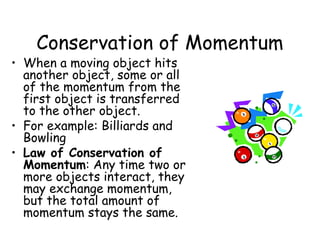 Conservation of Momentum
• When a moving object hits
  another object, some or all
  of the momentum from the
  first object is transferred
  to the other object.
• For example: Billiards and
  Bowling
• Law of Conservation of
  Momentum: Any time two or
  more objects interact, they
  may exchange momentum,
  but the total amount of
  momentum stays the same.
 
