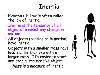 Inertia
• Newton’s 1st Law is often called
  the law of inertia.
• Inertia is the tendency of all
  objects to resist any change in
  motion.
• All objects (resting or in motion)
  have inertia.
• Objects with a smaller mass have
  less inertia than one with a
  larger mass. It’s easier to start
  and stop a less massive object.
   – Mass is a measure of inertia.
 