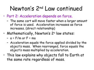 Newton’s 2 Law continued
                        nd

• Part 2: Acceleration depends on force.
  – The same cart will move faster when a larger amount
    of force is used. Acceleration increases as force
    increases. (direct relationship)
• Mathematically, Newton’s 2nd law states:
  – a = F/m or F = ma
  – Acceleration equals the force applied divided by the
    object’s mass. When rearranged, force equals the
    object’s mass multiplied by acceleration.
• This law explains why objects fall to Earth at
  the same rate regardless of mass.
 