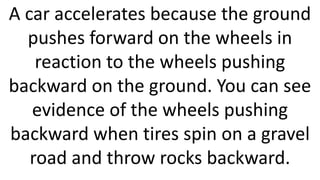A car accelerates because the ground
pushes forward on the wheels in
reaction to the wheels pushing
backward on the ground. You can see
evidence of the wheels pushing
backward when tires spin on a gravel
road and throw rocks backward.
 