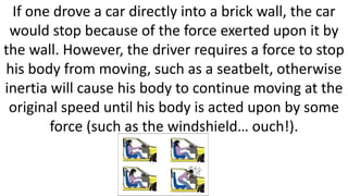If one drove a car directly into a brick wall, the car
would stop because of the force exerted upon it by
the wall. However, the driver requires a force to stop
his body from moving, such as a seatbelt, otherwise
inertia will cause his body to continue moving at the
original speed until his body is acted upon by some
force (such as the windshield… ouch!).
 
