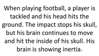 When playing football, a player is
tackled and his head hits the
ground. The impact stops his skull,
but his brain continues to move
and hit the inside of his skull. His
brain is showing inertia.
 