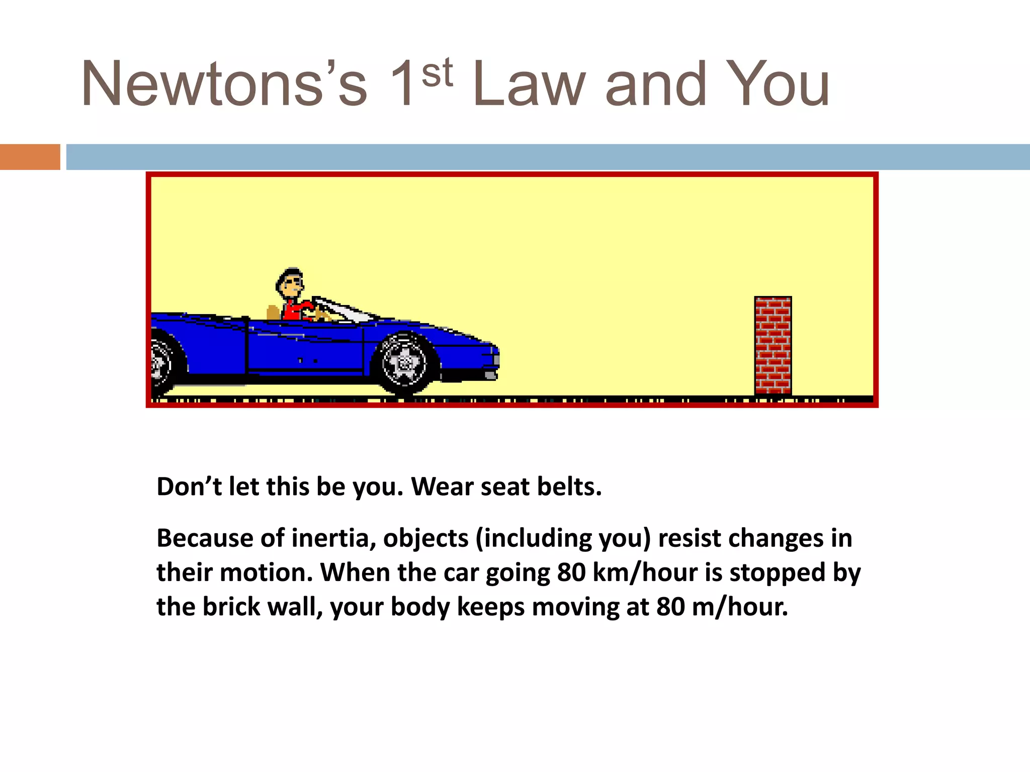 Newtons’s 1st Law and YouDon’t let this be you. Wear seat belts.Because of inertia, objects (including you) resist changes in their motion. When the car going 80 km/hour is stopped by the brick wall, your body keeps moving at 80 m/hour.