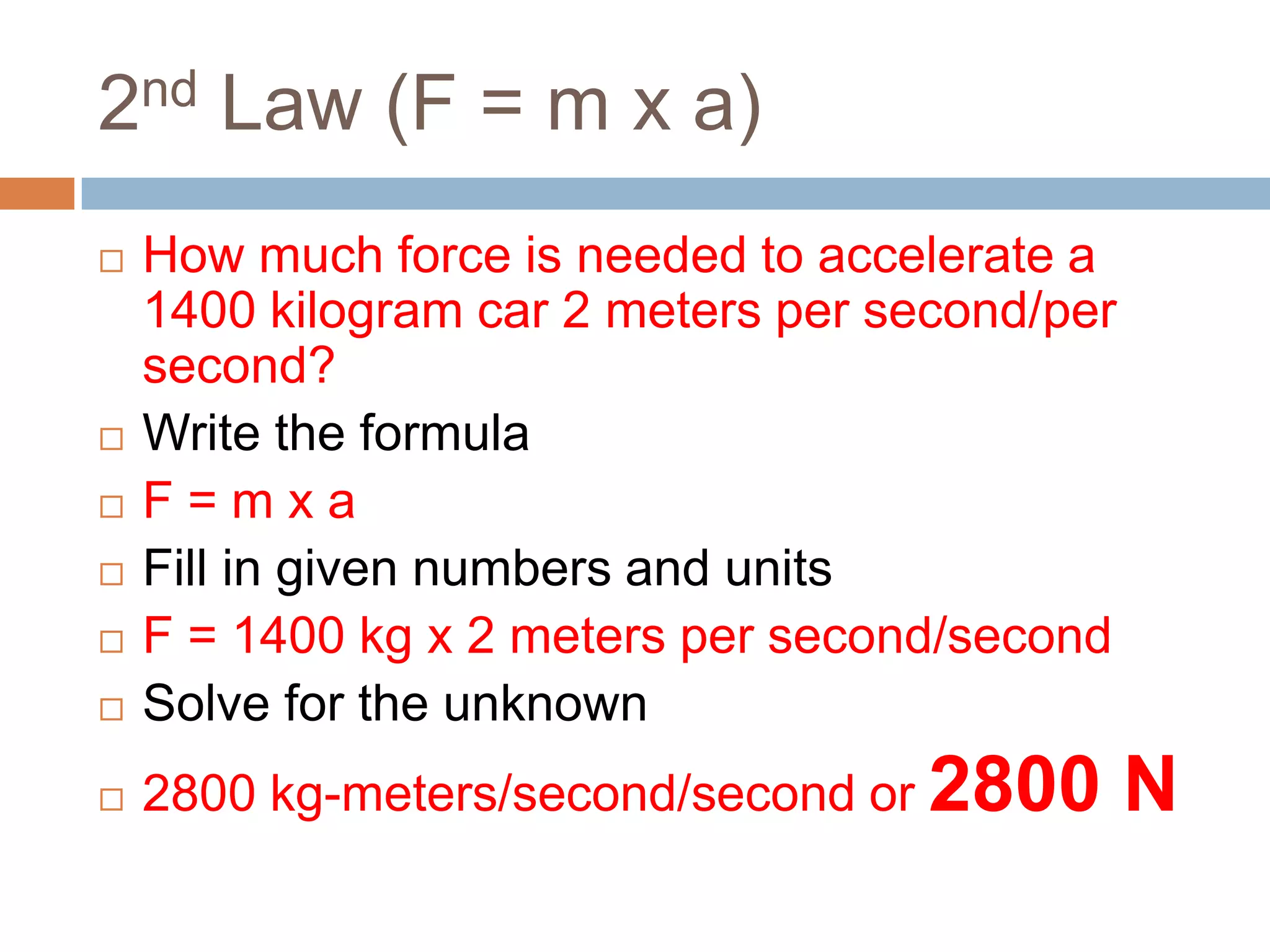 2nd Law (F = m x a)How much force is needed to accelerate a 1400 kilogram car 2 meters per second/per second?Write the formulaF = m x aFill in given numbers and unitsF = 1400 kg x 2 meters per second/secondSolve for the unknown2800 kg-meters/second/second or2800 N