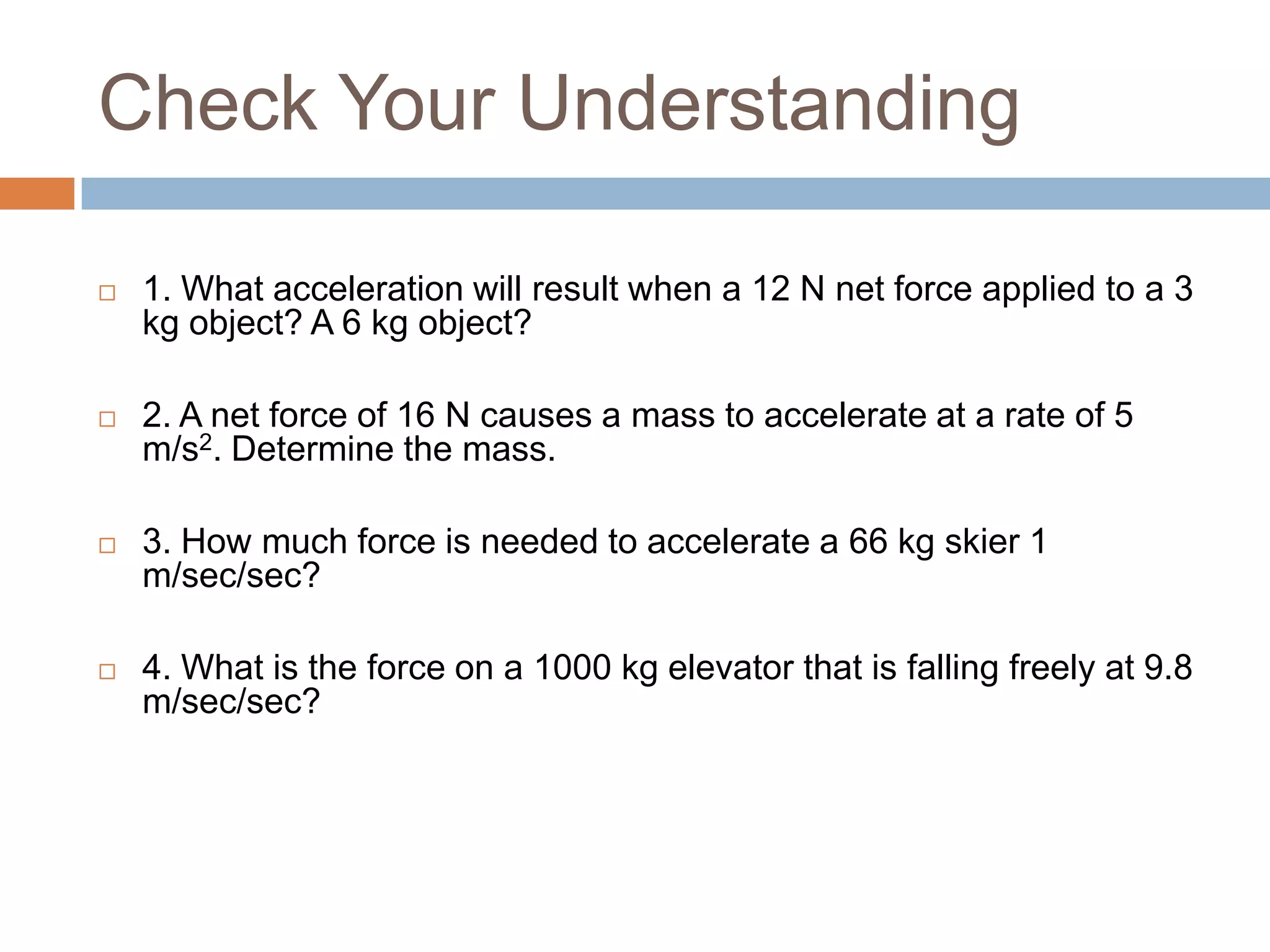 Check Your Understanding1. What acceleration will result when a 12 N net force applied to a 3 kg object? A 6 kg object? 2. A net force of 16 N causes a mass to accelerate at a rate of 5 m/s2. Determine the mass.3. How much force is needed to accelerate a 66 kg skier 1 m/sec/sec?4. What is the force on a 1000 kg elevator that is falling freely at 9.8 m/sec/sec?