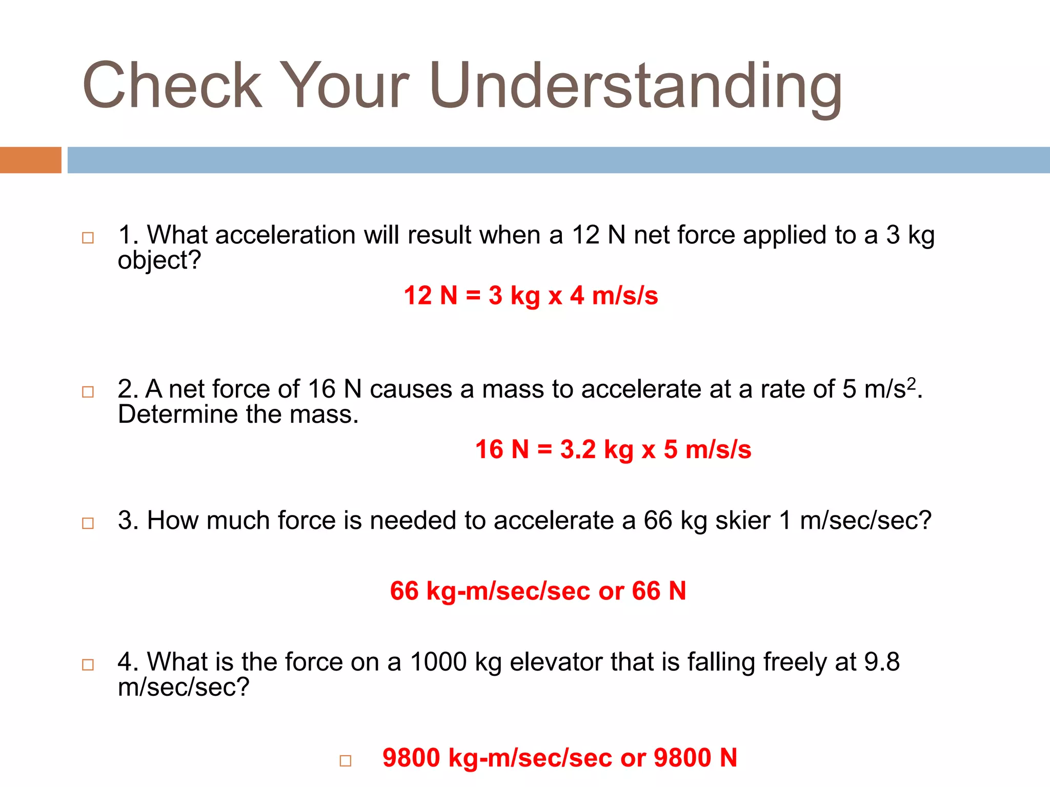 Check Your Understanding1. What acceleration will result when a 12 N net force applied to a 3 kg object? 12 N = 3 kg x 4 m/s/s 2. A net force of 16 N causes a mass to accelerate at a rate of 5 m/s2. Determine the mass.16 N = 3.2 kg x 5 m/s/s 3. How much force is needed to accelerate a 66 kg skier 1 m/sec/sec?66 kg-m/sec/sec or 66 N4. What is the force on a 1000 kg elevator that is falling freely at 9.8 m/sec/sec? 9800 kg-m/sec/sec or 9800 N