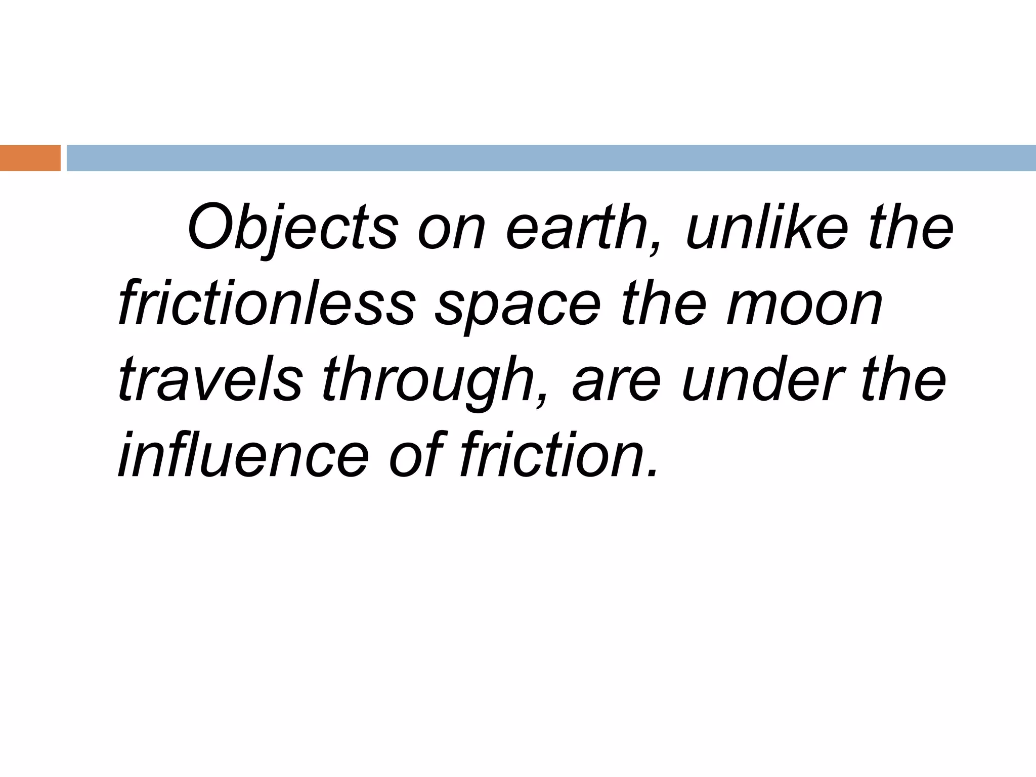 Objects on earth, unlike the frictionless space the moon travels through, are under the influence of friction.