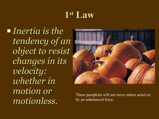 1 st  Law Inertia is the  tendency of an object to resist changes in its velocity: whether in motion or motionless. These pumpkins will not move unless acted on by an unbalanced force. 