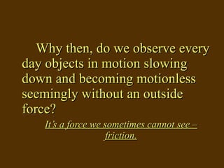 Why then, do we observe every day objects in motion slowing down and becoming motionless seemingly without an outside force? It’s a force we sometimes cannot see – friction. 