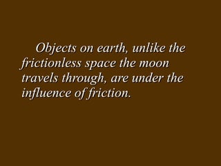 Objects on earth, unlike the frictionless space the moon travels through, are under the influence of friction. 