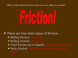 There are four main types of friction: Sliding friction:  ice skating Rolling friction:  bowling Fluid friction (air or liquid):  air or water resistance Static friction:  initial friction when moving an object Friction! What is this unbalanced force that acts on an object in motion? 